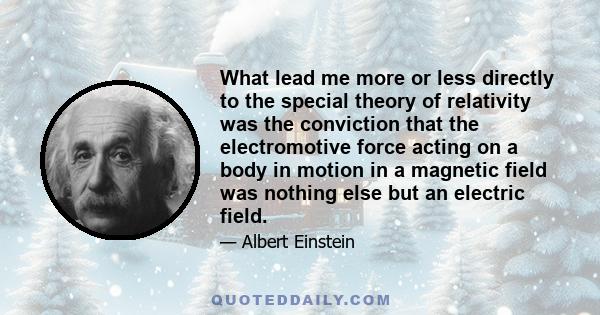 What lead me more or less directly to the special theory of relativity was the conviction that the electromotive force acting on a body in motion in a magnetic field was nothing else but an electric field.