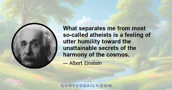 What separates me from most so-called atheists is a feeling of utter humility toward the unattainable secrets of the harmony of the cosmos.