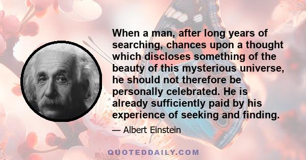 When a man, after long years of searching, chances upon a thought which discloses something of the beauty of this mysterious universe, he should not therefore be personally celebrated. He is already sufficiently paid by 