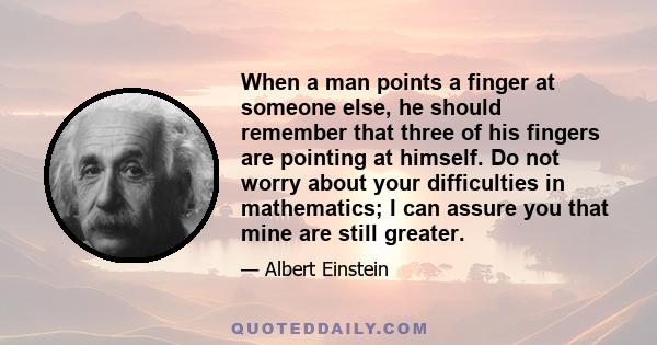 When a man points a finger at someone else, he should remember that three of his fingers are pointing at himself. Do not worry about your difficulties in mathematics; I can assure you that mine are still greater.