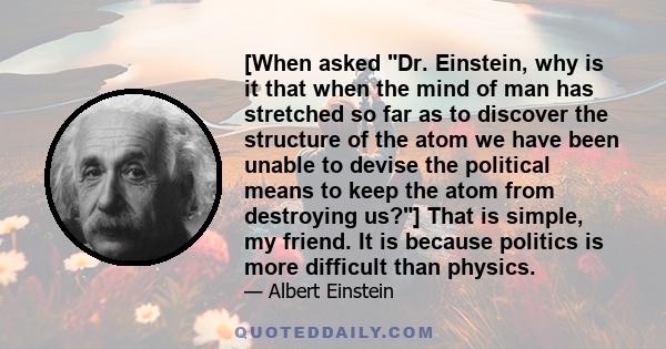 [When asked Dr. Einstein, why is it that when the mind of man has stretched so far as to discover the structure of the atom we have been unable to devise the political means to keep the atom from destroying us?] That is 