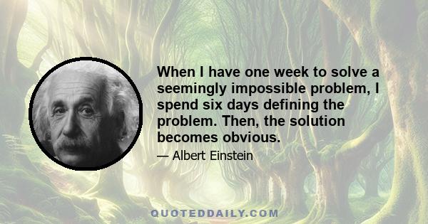 When I have one week to solve a seemingly impossible problem, I spend six days defining the problem. Then, the solution becomes obvious.