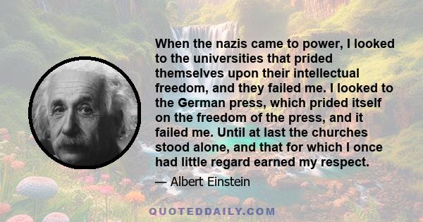 When the nazis came to power, I looked to the universities that prided themselves upon their intellectual freedom, and they failed me. I looked to the German press, which prided itself on the freedom of the press, and