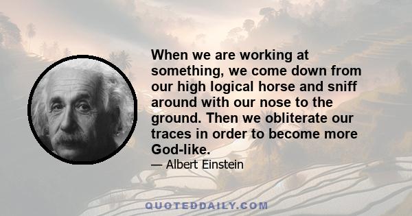 When we are working at something, we come down from our high logical horse and sniff around with our nose to the ground. Then we obliterate our traces in order to become more God-like.