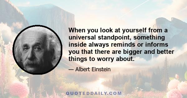 When you look at yourself from a universal standpoint, something inside always reminds or informs you that there are bigger and better things to worry about.