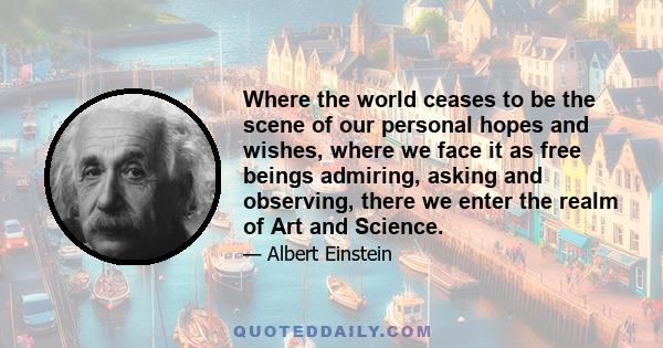 Where the world ceases to be the scene of our personal hopes and wishes, where we face it as free beings admiring, asking and observing, there we enter the realm of Art and Science.