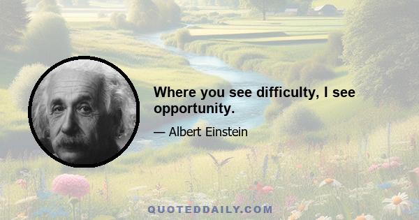 Where you see difficulty, I see opportunity.