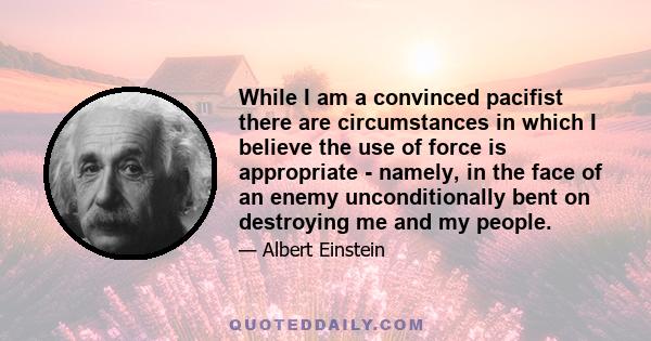 While I am a convinced pacifist there are circumstances in which I believe the use of force is appropriate - namely, in the face of an enemy unconditionally bent on destroying me and my people.