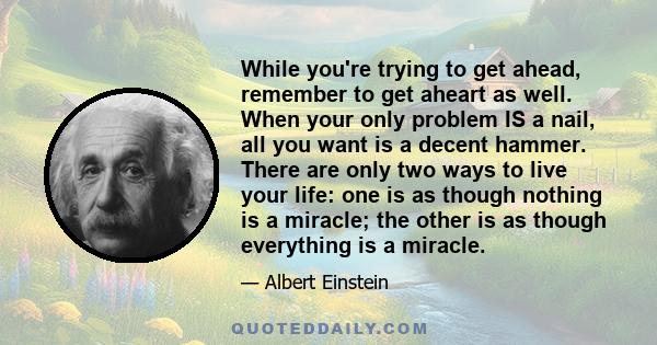 While you're trying to get ahead, remember to get aheart as well. When your only problem IS a nail, all you want is a decent hammer. There are only two ways to live your life: one is as though nothing is a miracle; the