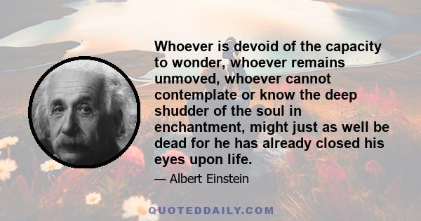 Whoever is devoid of the capacity to wonder, whoever remains unmoved, whoever cannot contemplate or know the deep shudder of the soul in enchantment, might just as well be dead for he has already closed his eyes upon