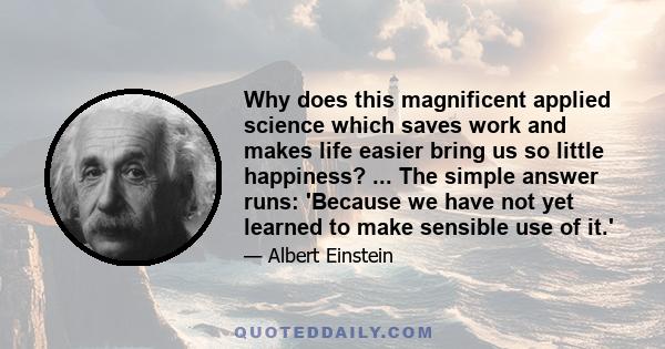 Why does this magnificent applied science which saves work and makes life easier bring us so little happiness? ... The simple answer runs: 'Because we have not yet learned to make sensible use of it.'