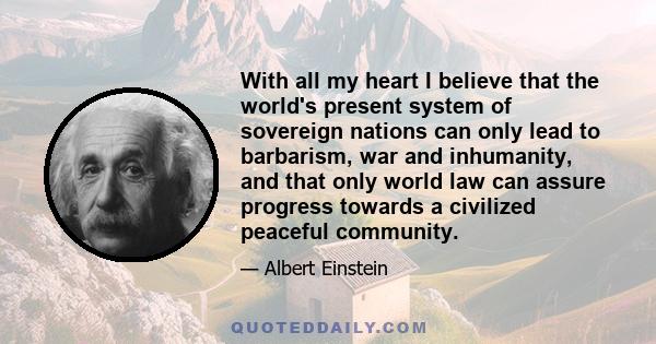 With all my heart I believe that the world's present system of sovereign nations can only lead to barbarism, war and inhumanity, and that only world law can assure progress towards a civilized peaceful community.