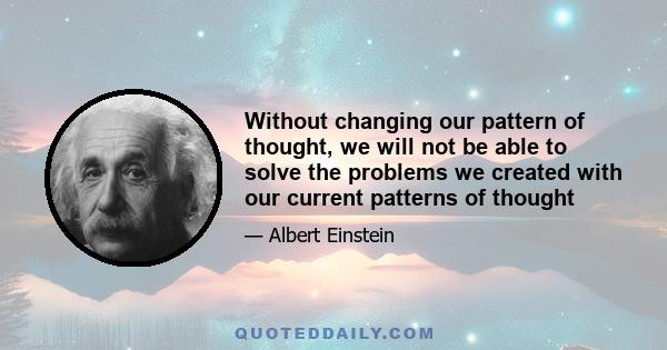 Without changing our pattern of thought, we will not be able to solve the problems we created with our current patterns of thought