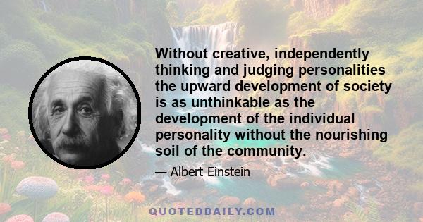 Without creative, independently thinking and judging personalities the upward development of society is as unthinkable as the development of the individual personality without the nourishing soil of the community.