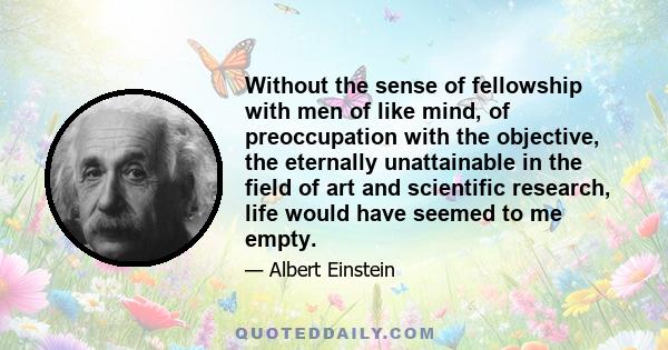 Without the sense of fellowship with men of like mind, of preoccupation with the objective, the eternally unattainable in the field of art and scientific research, life would have seemed to me empty.