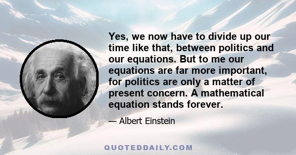 Yes, we now have to divide up our time like that, between politics and our equations. But to me our equations are far more important, for politics are only a matter of present concern. A mathematical equation stands