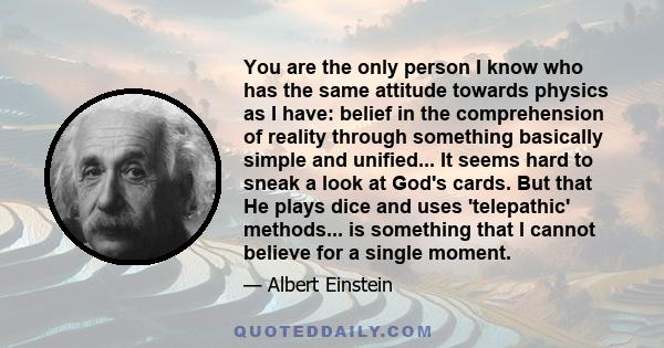 You are the only person I know who has the same attitude towards physics as I have: belief in the comprehension of reality through something basically simple and unified... It seems hard to sneak a look at God's cards.