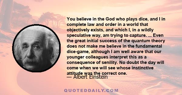 You believe in the God who plays dice, and I in complete law and order in a world that objectively exists, and which I, in a wildly speculative way, am trying to capture. ... Even the great initial success of the