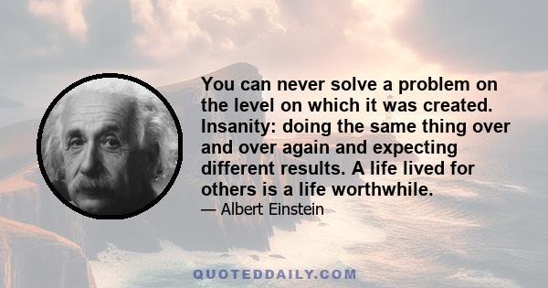 You can never solve a problem on the level on which it was created. Insanity: doing the same thing over and over again and expecting different results. A life lived for others is a life worthwhile.