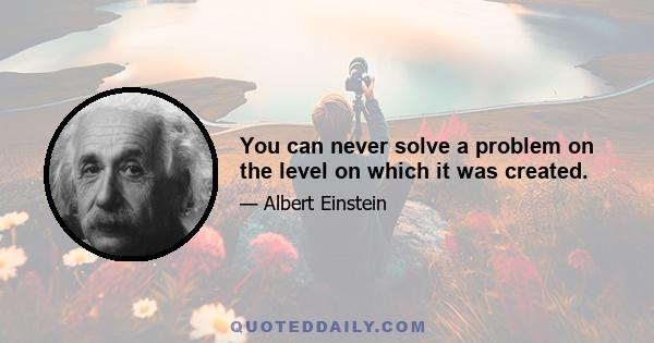 You can never solve a problem on the level on which it was created.