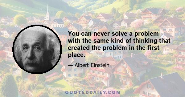 You can never solve a problem with the same kind of thinking that created the problem in the first place.