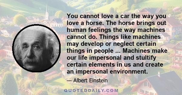 You cannot love a car the way you love a horse. The horse brings out human feelings the way machines cannot do. Things like machines may develop or neglect certain things in people ... Machines make our life impersonal