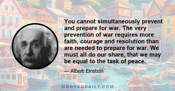 You cannot simultaneously prevent and prepare for war. The very prevention of war requires more faith, courage and resolution than are needed to prepare for war. We must all do our share, that we may be equal to the