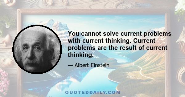 You cannot solve current problems with current thinking. Current problems are the result of current thinking.