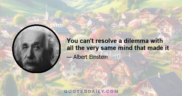 You can't resolve a dilemma with all the very same mind that made it