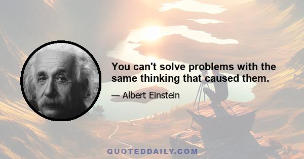 You can't solve problems with the same thinking that caused them.