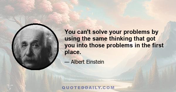 You can't solve your problems by using the same thinking that got you into those problems in the first place.