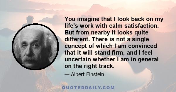 You imagine that I look back on my life's work with calm satisfaction. But from nearby it looks quite different. There is not a single concept of which I am convinced that it will stand firm, and I feel uncertain