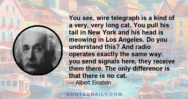 You see, wire telegraph is a kind of a very, very long cat. You pull his tail in New York and his head is meowing in Los Angeles. Do you understand this? And radio operates exactly the same way: you send signals here,