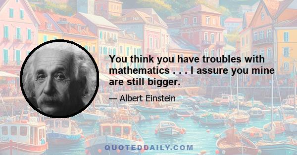 You think you have troubles with mathematics . . . I assure you mine are still bigger.