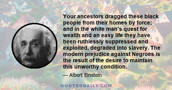 Your ancestors dragged these black people from their homes by force; and in the white man's quest for wealth and an easy life they have been ruthlessly suppressed and exploited, degraded into slavery. The modern