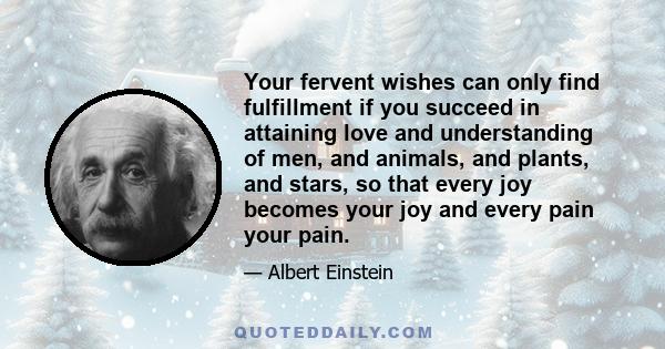 Your fervent wishes can only find fulfillment if you succeed in attaining love and understanding of men, and animals, and plants, and stars, so that every joy becomes your joy and every pain your pain.