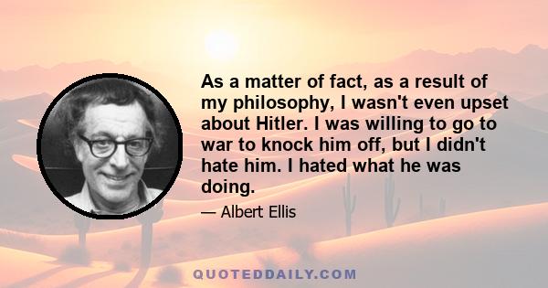 As a matter of fact, as a result of my philosophy, I wasn't even upset about Hitler. I was willing to go to war to knock him off, but I didn't hate him. I hated what he was doing.