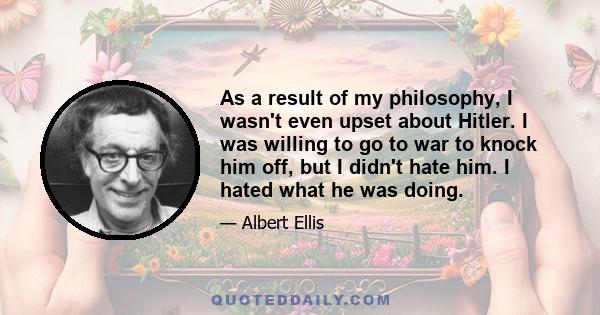 As a result of my philosophy, I wasn't even upset about Hitler. I was willing to go to war to knock him off, but I didn't hate him. I hated what he was doing.