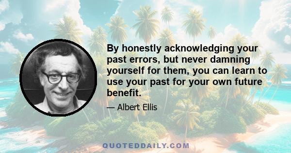 By honestly acknowledging your past errors, but never damning yourself for them, you can learn to use your past for your own future benefit.