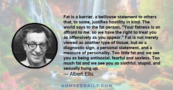 Fat is a barrier, a bellicose statement to others that, to some, justifies hostility in kind. The world says to the fat person, Your fatness is an affront to me, so we have the right to treat you as offensively as you