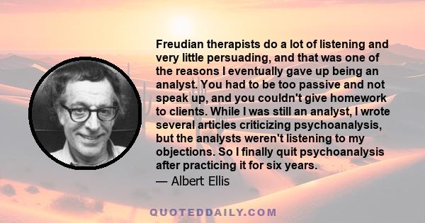 Freudian therapists do a lot of listening and very little persuading, and that was one of the reasons I eventually gave up being an analyst. You had to be too passive and not speak up, and you couldn't give homework to