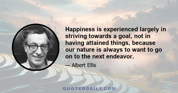 Happiness is experienced largely in striving towards a goal, not in having attained things, because our nature is always to want to go on to the next endeavor.