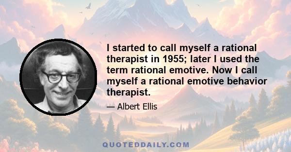 I started to call myself a rational therapist in 1955; later I used the term rational emotive. Now I call myself a rational emotive behavior therapist.