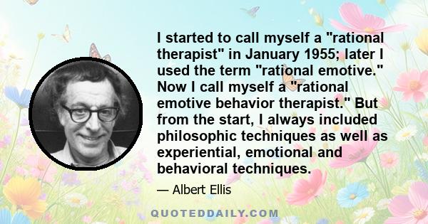 I started to call myself a rational therapist in January 1955; later I used the term rational emotive. Now I call myself a rational emotive behavior therapist. But from the start, I always included philosophic