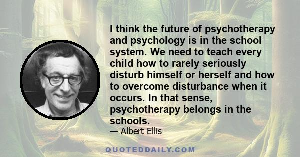 I think the future of psychotherapy and psychology is in the school system. We need to teach every child how to rarely seriously disturb himself or herself and how to overcome disturbance when it occurs.