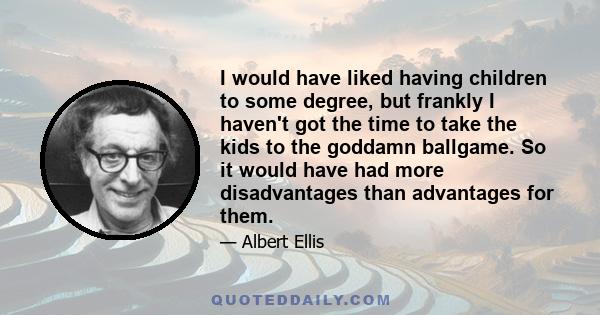 I would have liked having children to some degree, but frankly I haven't got the time to take the kids to the goddamn ballgame.