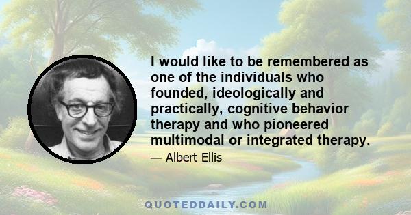 I would like to be remembered as one of the individuals who founded, ideologically and practically, cognitive behavior therapy and who pioneered multimodal or integrated therapy.