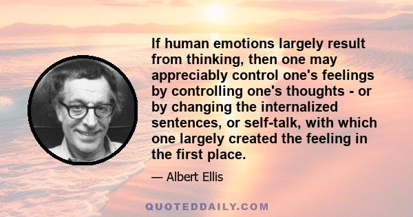 If human emotions largely result from thinking, then one may appreciably control one's feelings by controlling one's thoughts - or by changing the internalized sentences, or self-talk, with which one largely created the 