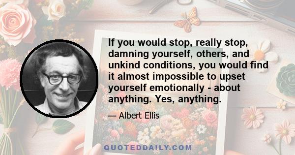 If you would stop, really stop, damning yourself, others, and unkind conditions, you would find it almost impossible to upset yourself emotionally - about anything. Yes, anything.