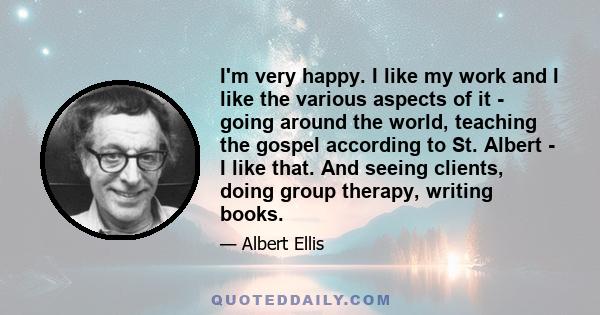 I'm very happy. I like my work and I like the various aspects of it - going around the world, teaching the gospel according to St. Albert - I like that. And seeing clients, doing group therapy, writing books.